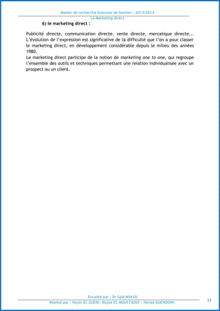 Master de recherche Sciences de Gestion - 2013/2014
Le Marketing direct
Encadré par : Dr Saïd MSASSI
Réalisé par : Hajar EL GUERI| Rajae EL MOUSTAOUI | Hanae GUENOUNI| 17
6) le marketing direct :
Publicité directe, communication directe, vente directe, mercatique directe...
L’évolution de l’expression est significative de la difficulté que l’on a pour classer
le marketing direct, en développement considérable depuis le milieu des années
1980.
Le marketing direct participe de la notion de marketing one to one, qui regroupe
l’ensemble des outils et techniques permettant une relation individualisée avec un
prospect ou un client.
 