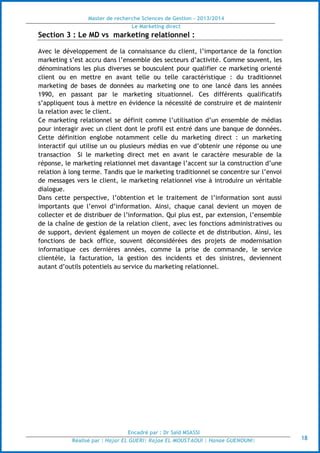 Master de recherche Sciences de Gestion - 2013/2014
Le Marketing direct
Encadré par : Dr Saïd MSASSI
Réalisé par : Hajar EL GUERI| Rajae EL MOUSTAOUI | Hanae GUENOUNI| 18
Section 3 : Le MD vs marketing relationnel :
Avec le développement de la connaissance du client, l’importance de la fonction
marketing s’est accru dans l’ensemble des secteurs d’activité. Comme souvent, les
dénominations les plus diverses se bousculent pour qualifier ce marketing orienté
client ou en mettre en avant telle ou telle caractéristique : du traditionnel
marketing de bases de données au marketing one to one lancé dans les années
1990, en passant par le marketing situationnel. Ces différents qualificatifs
s’appliquent tous à mettre en évidence la nécessité de construire et de maintenir
la relation avec le client.
Ce marketing relationnel se définit comme l’utilisation d’un ensemble de médias
pour interagir avec un client dont le profil est entré dans une banque de données.
Cette définition englobe notamment celle du marketing direct : un marketing
interactif qui utilise un ou plusieurs médias en vue d’obtenir une réponse ou une
transaction Si le marketing direct met en avant le caractère mesurable de la
réponse, le marketing relationnel met davantage l’accent sur la construction d’une
relation à long terme. Tandis que le marketing traditionnel se concentre sur l’envoi
de messages vers le client, le marketing relationnel vise à introduire un véritable
dialogue.
Dans cette perspective, l’obtention et le traitement de l’information sont aussi
importants que l’envoi d’information. Ainsi, chaque canal devient un moyen de
collecter et de distribuer de l’information. Qui plus est, par extension, l’ensemble
de la chaîne de gestion de la relation client, avec les fonctions administratives ou
de support, devient également un moyen de collecte et de distribution. Ainsi, les
fonctions de back office, souvent déconsidérées des projets de modernisation
informatique ces dernières années, comme la prise de commande, le service
clientèle, la facturation, la gestion des incidents et des sinistres, deviennent
autant d’outils potentiels au service du marketing relationnel.
 