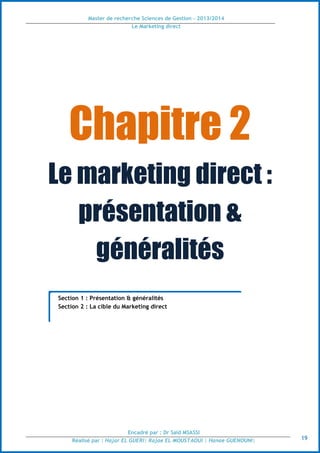 Master de recherche Sciences de Gestion - 2013/2014
Le Marketing direct
Encadré par : Dr Saïd MSASSI
Réalisé par : Hajar EL GUERI| Rajae EL MOUSTAOUI | Hanae GUENOUNI| 19
Chapitre 2
Le marketing direct :
présentation &
généralités
Section 1 : Présentation & généralités
Section 2 : La cible du Marketing direct
 