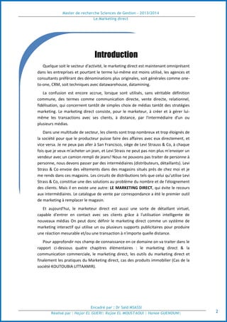 Master de recherche Sciences de Gestion - 2013/2014
Le Marketing direct
Encadré par : Dr Saïd MSASSI
Réalisé par : Hajar EL GUERI| Rajae EL MOUSTAOUI | Hanae GUENOUNI| 2
Introduction
Quelque soit le secteur d'activité, le marketing direct est maintenant omniprésent
dans les entreprises et pourtant le terme lui-même est moins utilisé, les agences et
consultants préférant des dénominations plus originales, soit générales comme one-
to-one, CRM, soit techniques avec datawarehouse, datamining.
La confusion est encore accrue, lorsque sont utilisés, sans véritable définition
commune, des termes comme communication directe, vente directe, relationnel,
fidélisation, qui concernent tantôt de simples choix de médias tantôt des stratégies
marketing. Le marketing direct consiste, pour le marketeur, à créer et à gérer lui-
même les transactions avec ses clients, à distance, par l'intermédiaire d'un ou
plusieurs médias.
Dans une multitude de secteur, les clients sont trop nombreux et trop éloignés de
la société pour que le producteur puisse faire des affaires avec eux directement, et
vice versa. Je ne peux pas aller à San Francisco, siège de Levi Strauss & Co, à chaque
fois que je veux m'acheter un jean, et Levi Strass ne peut pas non plus m'envoyer un
vendeur avec un camion rempli de jeans! Nous ne pouvons pas traiter de personne à
personne, nous devons passer par des intermédiaires (distributeurs, détaillants). Levi
Strass & Co envoie des vêtements dans des magasins situés prés de chez moi et je
me rends dans ces magasins. Les circuits de distributions tels que celui qu'utilise Levi
Strass & Co, constitue une des solutions au problème du nombre et de l'éloignement
des clients. Mais il en existe une autre: LE MARKETING DIRECT, qui évite le recours
aux intermédiaires. Le catalogue de vente par correspondance a été le premier outil
de marketing à remplacer le magasin.
Et aujourd'hui, le marketeur direct est aussi une sorte de détaillant virtuel,
capable d'entrer en contact avec ses clients grâce à l'utilisation intelligente de
nouveaux médias On peut donc définir le marketing direct comme un système de
marketing interactif qui utilise un ou plusieurs supports publicitaires pour produire
une réaction mesurable et/ou une transaction à n'importe quelle distance.
Pour approfondir nos champ de connaissance en ce domaine on va traiter dans le
rapport ci-dessous quatre chapitres élémentaires : le marketing direct & la
communication commerciale, le marketing direct, les outils du marketing direct et
finalement les pratiques du Marketing direct, cas des produits immobilier (Cas de la
société KOUTOUBIA LITTAAMIR).
 