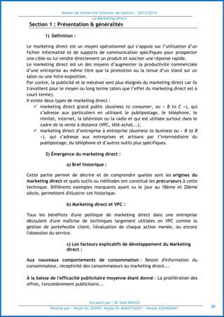 Master de recherche Sciences de Gestion - 2013/2014
Le Marketing direct
Encadré par : Dr Saïd MSASSI
Réalisé par : Hajar EL GUERI| Rajae EL MOUSTAOUI | Hanae GUENOUNI| 20
Section 1 : Présentation & généralités
1) Définition :
Le marketing direct est un moyen opérationnel qui s’appuie sur l’utilisation d’un
fichier informatisé et de supports de communication spécifiques pour prospecter
une cible ou lui vendre directement un produit et susciter une réponse rapide.
Le marketing direct est un des moyens d’augmenter la productivité commerciale
d’une entreprise au même titre que la promotion ou la tenue d’un stand sur un
salon ou une foire-exposition.
Par contre, la publicité et le mécénat sont plus éloignés du marketing direct car ils
travaillent pour le moyen ou long terme (alors que l’effet du marketing direct est à
court terme).
Il existe deux types de marketing direct :
 marketing direct grand public (business to consumer, ou « B to C »), qui
s’adresse aux particuliers en utilisant le publipostage, le téléphone, le
minitel, internet, la télévision ou la radio et qui est utilisée surtout dans le
cadre de la vente à distance (VPC, télé-achat...),
 marketing direct d’entreprise à entreprise (business to business ou « B to B
»), qui s’adresse aux entreprises et artisans par l’intermédiaire du
publipostage, du téléphone et d’autres outils plus spécifiques.
2) Émergence du marketing direct :
a) Bref historique :
Cette partie permet de décrire et de comprendre quelles sont les origines du
marketing direct et quels outils ou méthodes ont constitué les précurseurs à cette
technique. Différents exemples marquants ayant vu le jour au 18ème et 20ème
siècle, permettent d'illustrer cet historique.
b) Marketing direct et VPC :
Tous les bénéfices d'une politique de marketing direct dans une entreprise
découlent d'une maîtrise de techniques largement utilisées en VPC comme la
gestion de portefeuille client, l'évaluation de chaque action menée, ou encore
l'obsession du service.
c) Les facteurs explicatifs de développement du Marketing
direct :
Aux nouveaux comportements de consommation : Besoin d'information du
consommateur, réceptivité des consommateurs au marketing direct...
À la baisse de l'efficacité publicitaire moyenne étant donné : La prolifération des
offres, l'encombrement publicitaire...
 