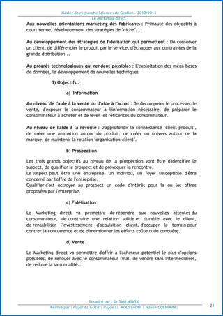 Master de recherche Sciences de Gestion - 2013/2014
Le Marketing direct
Encadré par : Dr Saïd MSASSI
Réalisé par : Hajar EL GUERI| Rajae EL MOUSTAOUI | Hanae GUENOUNI| 21
Aux nouvelles orientations marketing des fabricants : Primauté des objectifs à
court terme, développement des stratégies de "niche"...
Au développement des stratégies de fidélisation qui permettent : De conserver
un client, de différencier le produit par le service, d'échapper aux contraintes de la
grande distribution...
Au progrès technologiques qui rendent possibles : L'exploitation des méga bases
de données, le développement de nouvelles techniques
3) Objectifs :
a) Information
Au niveau de l'aide à la vente ou d'aide à l'achat : De décomposer le processus de
vente, d'exposer le consommateur à l'information nécessaire, de préparer le
consommateur à acheter et de lever les réticences du consommateur.
Au niveau de l'aide à la revente : D'approfondir la connaissance "client-produit",
de créer une animation autour du produit, de créer un univers autour de la
marque, de maintenir la relation "organisation-client".
b) Prospection
Les trois grands objectifs au niveau de la prospection vont être d'identifier le
suspect, de qualifier le prospect et de provoquer la rencontre.
Le suspect peut être une entreprise, un individu, un foyer susceptible d'être
concerné par l'offre de l'entreprise.
Qualifier c'est octroyer au prospect un code d'intérêt pour la ou les offres
proposées par l'entreprise.
c) Fidélisation
Le Marketing direct va permettre de répondre aux nouvelles attentes du
consommateur, de construire une relation solide et durable avec le client,
de rentabiliser l'investissement d'acquisition client, d'occuper le terrain pour
contrer la concurrence et de dimensionner les efforts coûteux de conquête.
d) Vente
Le Marketing direct va permettre d'offrir à l'acheteur potentiel le plus d'options
possibles, de renouer avec le consommateur final, de vendre sans intermédiaires,
de réduire la saisonnalité...
 