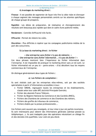 Master de recherche Sciences de Gestion - 2013/2014
Le Marketing direct
Encadré par : Dr Saïd MSASSI
Réalisé par : Hajar EL GUERI| Rajae EL MOUSTAOUI | Hanae GUENOUNI| 22
4) Avantages du marketing direct :
Finesse : Il est possible de segmenter de façon très fine la cible visée et d'envoyer
à chaque segment des messages personnalisés centrés sur les attentes spécifiques
de chaque groupe de prospects.
Rapidité : Les délais de préparation, de réalisation et d'enregistrement des
résultats sont beaucoup plus rapides que dans le cadre d'une publicité média.
Rendement : Contrôle d'efficacité très facile.
Efficacité : Permet de réduire les coûts.
Discrétion : Plus difficiles à repérer que les campagnes publicitaires médias de la
part des concurrents.
5) La base du marketing direct : le fichier
« Une entreprise sans fichier n’a pas de mémoire. »
« Une entreprise sans fichier informatisé... n’a pas de fichier ! »
Ces deux phrases montrent bien l’importance du fichier informatisé dans
l’entreprise. Il est impossible de pratiquer le marketing direct sans un tel outil. Le
fichier informatisé est un peu le « porte-avions » d’où décollent tous les moyens
commerciaux de l’entreprise.
On distingue généralement deux types de fichiers :
a) Les fichiers de compilation :
Ils sont réalisés (soit par les entreprises elles-mêmes, soit par des sociétés
spécialisées) à partir d’informations accessibles à tous :
 Fichier SIRENE, regroupant toutes les entreprises et les établissements,
classés selon leur code APE (Activité Principale Exercée).
 Fichier des abonnés France Télécom,
 Fichier du Registre National du Commerce et des Cociétés (RNCS),
 Fichiers des Chambres de commerce et des Chambres des métiers,
 Fichiers des greffes de tribunaux de commerce,
 Fichiers établis par la presse professionnelle...
Ces fichiers sont souvent peu renseignés, et leur mise à jour est parfois incertaine.
Ils sont intéressants pour obtenir des informations générales (adresse postale ou
téléphonique...). Ils sont inadaptés pour des opérations nécessitant un ciblage fin
et des données très qualifiées. Leur coût est peu élevé.
 