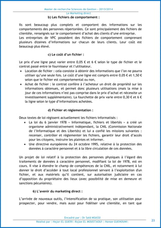 Master de recherche Sciences de Gestion - 2013/2014
Le Marketing direct
Encadré par : Dr Saïd MSASSI
Réalisé par : Hajar EL GUERI| Rajae EL MOUSTAOUI | Hanae GUENOUNI| 23
b) Les fichiers de comportement :
Ils sont beaucoup plus complets et comportent des informations sur les
comportements des personnes répertoriées. Ce sont principalement des fichiers de
clientèle, renseignés sur le comportement d’achat des clients d’une entreprise.
Les entreprises de VPC possèdent des fichiers de comportement comprenant
plusieurs dizaines d’informations sur chacun de leurs clients. Leur coût est
beaucoup plus élevé.
c) Le coût d’un fichier :
Le prix d’une ligne peut varier entre 0,05 € et 6 € selon le type de fichier et le
contrat passé entre le fournisseur et l’utilisateur.
 Location de fichier : cela consiste à obtenir des informations que l’on ne pourra
utiliser qu’une seule fois. Le coût d’une ligne est compris entre 0,05 € et 1,50 €
selon que le fichier est comportemental ou non,
 Achat de fichier : le contrat confère à l’acheteur un droit de propriété sur les
informations obtenues, et permet donc plusieurs utilisations (mais la mise à
jour de ces informations n’est pas comprise dans le prix d’achat et nécessite un
investissement supplémentaire). La fourchette de prix varie entre 0,30 € et 6 €
la ligne selon le type d’informations achetées.
d) Fichier et réglementation :
Deux textes de loi régissent actuellement les fichiers informatisés :
 La loi du 6 janvier 1978 « Informatique, fichiers et libertés » a créé un
organisme administrativement indépendant, la CNIL (Commission Nationale
de l’Informatique et des Libertés) et lui a confié les missions suivantes :
recenser, contrôler et réglementer les fichiers, garantir leur droit d’accès
pour les citoyens, instruire les plaintes et informer.
 Une directive européenne du 24 octobre 1995, relative à la protection des
données à caractère personnel et à la libre circulation de ces données.
Un projet de loi relatif à la protection des personnes physiques à l’égard des
traitements de données à caractère personnel, modifiant la loi de 1978, est en
cours. Il vise à étendre le champ de compétences de la CNIL, et notamment à lui
donner le droit d’accéder à tout local professionnel servant à l’exploitation d'un
fichier, et aux matériels qu’il contient, sur autorisation judiciaire en cas
d’opposition du propriétaire des lieux (avec possibilité de mise en demeure et
sanctions pécuniaires).
6) L’avenir du marketing direct :
L’arrivée de nouveaux outils, l’intensification de sa pratique, son utilisation pour
prospecter, pour vendre, mais aussi pour fidéliser une clientèle, en tant que
 