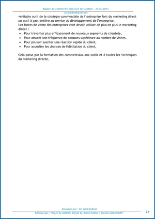 Master de recherche Sciences de Gestion - 2013/2014
Le Marketing direct
Encadré par : Dr Saïd MSASSI
Réalisé par : Hajar EL GUERI| Rajae EL MOUSTAOUI | Hanae GUENOUNI| 24
véritable outil de la stratégie commerciale de l’entreprise font du marketing direct
un outil à part entière au service du développement de l’entreprise.
Les forces de vente des entreprises vont devoir utiliser de plus en plus le marketing
direct :
 Pour travailler plus efficacement de nouveaux segments de clientèle,
 Pour assurer une fréquence de contacts supérieure au nombre de visites,
 Pour pouvoir susciter une réaction rapide du client,
 Pour accroître les chances de fidélisation du client.
Cela passe par la formation des commerciaux aux outils et à toutes les techniques
du marketing directe.
 