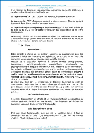 Master de recherche Sciences de Gestion - 2013/2014
Le Marketing direct
Encadré par : Dr Saïd MSASSI
Réalisé par : Hajar EL GUERI| Rajae EL MOUSTAOUI | Hanae GUENOUNI| 26
à un minimum de 3 segments : au sommet de la pyramide on cherche à fidéliser, à
développer le milieu et à rentabiliser le bas.
La segmentation RFM : Les 3 critères sont Récence, Fréquence et Montant.
La segmentation FRAT : Fréquence pendant la période donnée, Récence, Amount
(montant), Type de marchandise ou service acheté.
La segmentation géo-démographique ou géomarketing : "Dis moi où tu habites, je
te dirai qui tu es", a pour objectifs l'optimisation des implantations et de l'offre
commerciale.
Le scoring : Résume l'information recueillie auprès d'un interviewé sous la forme
d'un seul nombre qui permet alors de classer les réponses entre elles et de placer
chaque individu sur une échelle porteuse de sens.
2) Le ciblage :
a) Définition :
Cibler consiste à choisir un ou plusieurs segments ou sous-segments pour les
atteindre à l'aide d'un marketing mix spécifique, en concentrant un effort de
promotion sur une population intéressée par une offre donnée.
Fraction de la population répondant à certains critères (démographiques,
économiques, sociodémographiques, géographiques, situationnels ou
psychographiques) et à laquelle on destine un bien, un service ou une information.
Les individus qui la composent représentent une ou plusieurs parties prenantes de
l’entreprise destinés à être sensibilisés par une action de communication (bouche à
oreille, publicité, relations publiques, promotion des ventes, marketing direct,
mécénat, sponsoring, street marketing, marketing furtif, marketing viral, …)
directe ou indirecte.
La cible peut ainsi être le prescripteur, le décideur, l’acheteur ou enfin le
consommateur/ utilisateur final du bien ou du service. On parlera de cœur de cible
pour désigner le sous-ensemble de cette fraction de la population qui constitue
l’objectif essentiel et auquel l’entreprise destine son message ou son offre en
priorité.
b) L'intérêt du ciblage :
Il permet de concentrer les efforts et les investissements sur la population au
meilleur potentiel, d'obtenir un taux de retour plus important, de réaliser des
économies ou encore de mieux répartir les budgets.
c) La description des cibles :
C'est une étape fondamentale, quel que soit le problème traité. Il faut se
demander : qui est la cible ? Que consomme-t-elle ? Quels sont ses centres
d'intérêts ? Quel média consomme-t-elle ?
 