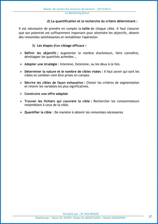 Master de recherche Sciences de Gestion - 2013/2014
Le Marketing direct
Encadré par : Dr Saïd MSASSI
Réalisé par : Hajar EL GUERI| Rajae EL MOUSTAOUI | Hanae GUENOUNI| 27
d) La quantification et la recherche du critère déterminant :
Il est nécessaire de prendre en compte la taille de chaque cible. Il faut s'assurer
que son potentiel est suffisamment important pour atteindre les objectifs, obtenir
des remontées satisfaisantes et rentabiliser l'opération.
3) Les étapes d'un ciblage efficace :
 Définir les objectifs : Augmenter le nombre d'acheteurs, faire connaître,
développer les quantités achetées...
 Adopter une stratégie : Intensive, Extensive, ou les deux à la fois.
 Déterminer la nature et le nombre de cibles visées : Il faut savoir qui sont les
cibles et combien vont être prises en compte.
 Décrire les cibles de façon exhaustive : Choisir les critères de segmentation
et retenir les variables les plus significatives.
 Construire une offre adaptée
 Trouver les fichiers qui couvrent la cible : Rechercher les consommateurs
ressemblant à ceux de la cible.
 Quantifier la cible : De manière à obtenir les remontées nécessaires
 