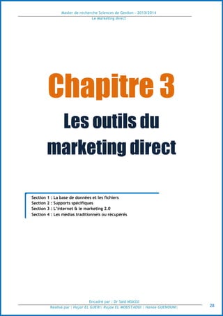 Master de recherche Sciences de Gestion - 2013/2014
Le Marketing direct
Encadré par : Dr Saïd MSASSI
Réalisé par : Hajar EL GUERI| Rajae EL MOUSTAOUI | Hanae GUENOUNI| 28
Chapitre 3
Les outils du
marketing direct
Section 1 : La base de données et les fichiers
Section 2 : Supports spécifiques
Section 3 : L’internet & le marketing 2.0
Section 4 : Les médias traditionnels ou récupérés
 
