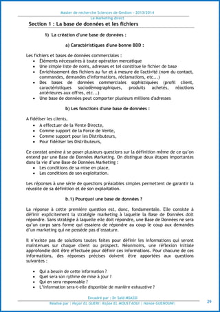 Master de recherche Sciences de Gestion - 2013/2014
Le Marketing direct
Encadré par : Dr Saïd MSASSI
Réalisé par : Hajar EL GUERI| Rajae EL MOUSTAOUI | Hanae GUENOUNI| 29
Section 1 : La base de données et les fichiers
1) La création d'une base de données :
a) Caractéristiques d'une bonne BDD :
Les fichiers et bases de données commerciales :
 Éléments nécessaires à toute opération mercatique
 Une simple liste de noms, adresses et tel constitue le fichier de base
 Enrichissement des fichiers au fur et à mesure de l'activité (nom du contact,
commandes, demandes d'informations, réclamations, etc...)
 Des bases de données commerciales sophistiquées (profil client,
caractéristiques sociodémographiques, produits achetés, réactions
antérieures aux offres, etc...)
 Une base de données peut comporter plusieurs millions d'adresses
b) Les fonctions d'une base de données :
A fidéliser les clients,
 A effectuer de la Vente Directe,
 Comme support de la Force de Vente,
 Comme support pour les Distributeurs,
 Pour fidéliser les Distributeurs,
Ce constat amène à se poser plusieurs questions sur la définition même de ce qu’on
entend par une Base de Données Marketing. On distingue deux étapes importantes
dans la vie d’une Base de Données Marketing :
 Les conditions de sa mise en place,
 Les conditions de son exploitation.
Les réponses à une série de questions préalables simples permettent de garantir la
réussite de sa définition et de son exploitation.
b.1) Pourquoi une base de données ?
La réponse à cette première question est, donc, fondamentale. Elle consiste à
définir explicitement la stratégie marketing à laquelle la Base de Données doit
répondre. Sans stratégie à laquelle elle doit répondre, une Base de Données ne sera
qu’un corps sans forme qui essaiera de répondre au coup le coup aux demandes
d’un marketing qui ne possède pas d’ossature.
Il n’existe pas de solutions toutes faites pour définir les informations qui seront
maintenues sur chaque client ou prospect. Néanmoins, une réflexion initiale
approfondie doit être effectuée pour définir ces informations. Pour chacune de ces
informations, des réponses précises doivent être apportées aux questions
suivantes :
 Qui a besoin de cette information ?
 Quel sera son rythme de mise à jour ?
 Qui en sera responsable ?
 L’information sera-t-elle disponible de manière exhaustive ?
 