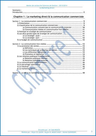 Master de recherche Sciences de Gestion - 2013/2014
Le Marketing direct
Encadré par : Dr Saïd MSASSI
Réalisé par : Hajar EL GUERI| Rajae EL MOUSTAOUI | Hanae GUENOUNI| 3
Sommaire :
Introduction............................................................................................ 2
Chapitre 1 : Le marketing direct & la communication commerciale
Section 1 : La communication commerciale ...................................................... 9
1) Présentation ................................................................................. 9
2) Classification de la communication commerciale...................................... 9
a) Communication commerciale et communication corporate ................10
b) Communication médias et communication hors médias.....................11
3) Politique et stratégie de communication ..............................................11
4) Les deux grands types de stratégie de communication ..............................11
a) La stratégie «push » .............................................................11
b) La stratégie «pull » ..............................................................12
5) Le budget de communication ............................................................12
Section 2 : La communication hors médias ......................................................13
1) La promotion des ventes..................................................................13
a) Définition...........................................................................13
b) Les techniques de promotion des ventes ......................................13
c) Les différentes utilisations ......................................................13
d) Promotion et législation .........................................................14
2) Les relations publiques traditionnelles .................................................15
a) Relations publiques internes ....................................................15
b) Relations publiques externes....................................................15
3) La communication événementielle......................................................16
4) Le parrainage (sponsoring) ..............................................................16
5) Le mécénat .................................................................................16
6) Le marketing direct .......................................................................17
Section 3 : Le MD vs le marketing relationnel ...................................................18
 