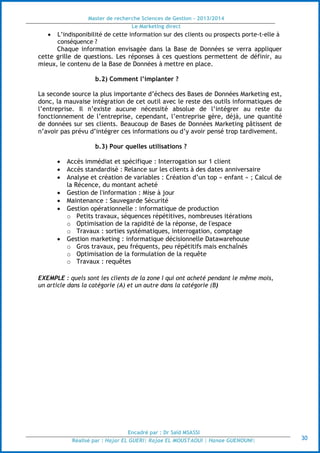 Master de recherche Sciences de Gestion - 2013/2014
Le Marketing direct
Encadré par : Dr Saïd MSASSI
Réalisé par : Hajar EL GUERI| Rajae EL MOUSTAOUI | Hanae GUENOUNI| 30
 L’indisponibilité de cette information sur des clients ou prospects porte-t-elle à
conséquence ?
Chaque information envisagée dans la Base de Données se verra appliquer
cette grille de questions. Les réponses à ces questions permettent de définir, au
mieux, le contenu de la Base de Données à mettre en place.
b.2) Comment l’implanter ?
La seconde source la plus importante d’échecs des Bases de Données Marketing est,
donc, la mauvaise intégration de cet outil avec le reste des outils informatiques de
l’entreprise. Il n’existe aucune nécessité absolue de l’intégrer au reste du
fonctionnement de l’entreprise, cependant, l’entreprise gère, déjà, une quantité
de données sur ses clients. Beaucoup de Bases de Données Marketing pâtissent de
n’avoir pas prévu d’intégrer ces informations ou d’y avoir pensé trop tardivement.
b.3) Pour quelles utilisations ?
 Accès immédiat et spécifique : Interrogation sur 1 client
 Accès standardisé : Relance sur les clients à des dates anniversaire
 Analyse et création de variables : Création d’un top « enfant » ; Calcul de
la Récence, du montant acheté
 Gestion de l'information : Mise à jour
 Maintenance : Sauvegarde Sécurité
 Gestion opérationnelle : informatique de production
o Petits travaux, séquences répétitives, nombreuses itérations
o Optimisation de la rapidité de la réponse, de l'espace
o Travaux : sorties systématiques, interrogation, comptage
 Gestion marketing : informatique décisionnelle Datawarehouse
o Gros travaux, peu fréquents, peu répétitifs mais enchaînés
o Optimisation de la formulation de la requête
o Travaux : requêtes
EXEMPLE : quels sont les clients de la zone I qui ont acheté pendant le même mois,
un article dans la catégorie (A) et un autre dans la catégorie (B)
 