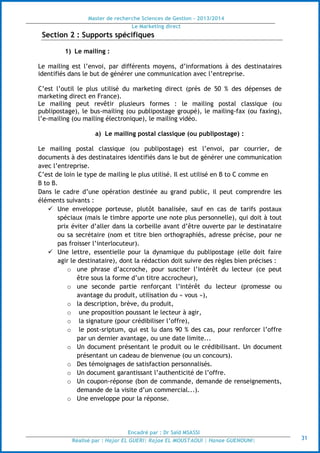 Master de recherche Sciences de Gestion - 2013/2014
Le Marketing direct
Encadré par : Dr Saïd MSASSI
Réalisé par : Hajar EL GUERI| Rajae EL MOUSTAOUI | Hanae GUENOUNI| 31
Section 2 : Supports spécifiques
1) Le mailing :
Le mailing est l’envoi, par différents moyens, d’informations à des destinataires
identifiés dans le but de générer une communication avec l’entreprise.
C’est l’outil le plus utilisé du marketing direct (près de 50 % des dépenses de
marketing direct en France).
Le mailing peut revêtir plusieurs formes : le mailing postal classique (ou
publipostage), le bus-mailing (ou publipostage groupé), le mailing-fax (ou faxing),
l’e-mailing (ou mailing électronique), le mailing vidéo.
a) Le mailing postal classique (ou publipostage) :
Le mailing postal classique (ou publipostage) est l’envoi, par courrier, de
documents à des destinataires identifiés dans le but de générer une communication
avec l’entreprise.
C’est de loin le type de mailing le plus utilisé. Il est utilisé en B to C comme en
B to B.
Dans le cadre d’une opération destinée au grand public, il peut comprendre les
éléments suivants :
 Une enveloppe porteuse, plutôt banalisée, sauf en cas de tarifs postaux
spéciaux (mais le timbre apporte une note plus personnelle), qui doit à tout
prix éviter d’aller dans la corbeille avant d’être ouverte par le destinataire
ou sa secrétaire (nom et titre bien orthographiés, adresse précise, pour ne
pas froisser l’interlocuteur).
 Une lettre, essentielle pour la dynamique du publipostage (elle doit faire
agir le destinataire), dont la rédaction doit suivre des règles bien précises :
o une phrase d’accroche, pour susciter l’intérêt du lecteur (ce peut
être sous la forme d’un titre accrocheur),
o une seconde partie renforçant l’intérêt du lecteur (promesse ou
avantage du produit, utilisation du « vous »),
o la description, brève, du produit,
o une proposition poussant le lecteur à agir,
o la signature (pour crédibiliser l’offre),
o le post-sriptum, qui est lu dans 90 % des cas, pour renforcer l’offre
par un dernier avantage, ou une date limite...
o Un document présentant le produit ou le crédibilisant. Un document
présentant un cadeau de bienvenue (ou un concours).
o Des témoignages de satisfaction personnalisés.
o Un document garantissant l’authenticité de l’offre.
o Un coupon-réponse (bon de commande, demande de renseignements,
demande de la visite d’un commercial...).
o Une enveloppe pour la réponse.
 