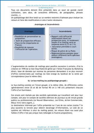 Master de recherche Sciences de Gestion - 2013/2014
Le Marketing direct
Encadré par : Dr Saïd MSASSI
Réalisé par : Hajar EL GUERI| Rajae EL MOUSTAOUI | Hanae GUENOUNI| 32
Tous ces documents doivent être présentés dans un souci de grande clarté
(utilisation, sans abus, de caractères différents, de paragraphes, phrases
courtes...).
Un publipostage doit être testé sur un nombre restreint d’adresses pour évaluer les
retours et faire des modifications si cela s’avère nécessaire.
Avantages et inconvénients
L’augmentation du nombre de mailings peut paraître excessive à certains, d’où la
création en 1978 de la liste Stop Publicité gérée par l’Union Française du Marketing
direct, base de données qui recense les personnes demandant à ne plus recevoir
d’offres commerciales par mailings (la liste orange du Syndicat de la vente par
correspondance joue le même rôle).
b) Le bus-mailing (ou publipostage groupé) :
Le bus-mailing consiste en l’envoi groupé, à la même cible, de différentes cartes
(généralement entre 25 et 60 de format 90 cm à 140 cm) présentant chacune
l’offre d’un fournisseur.
Ces envois sont réalisés par des sociétés spécialisées qui travaillent soit pour leur
compte, soit pour le compte de sociétés éditrices de journaux ou de revues grands
publics ou professionnels (Le Nouvel Observateur, Les Échos, Action Commerciale,
Mieux vivre votre argent…).
Le destinataire intéressé par l’offre présentée sur l’une de ces cartes (cartes T le
plus souvent) la renvoie pour obtenir davantage d’informations. Le coût de ce
système est inférieur à celui du mailing postal, les retours étant eux aussi plus
faibles (l’offre n’est pas unique mais mélangée à d’autres propositions).
Avantages
• Possibilité de personnaliser sa
proposition.
• Outil de prospection efficace.
• Trace écrite (importante en
France).
• Possibilité de mesurer
l’efficacité de l’opération.
Inconvénients
• Rapport coût/efficacité
relativement élevé (en
prospection pure, le rendement
moyen d’un mailing varie en
moyenne entre 0,5 % et 3 %).
• Saturation prévisible à court
terme.
• Risque de grève de La Poste.
• Réglementations postales (pour
obtenir différents tarifs spéciaux
avantageux).
 