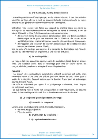 Master de recherche Sciences de Gestion - 2013/2014
Le Marketing direct
Encadré par : Dr Saïd MSASSI
Réalisé par : Hajar EL GUERI| Rajae EL MOUSTAOUI | Hanae GUENOUNI| 34
d) L’e-mailing (ou mailing électronique) :
L’e-mailing consiste en l’envoi groupé, via le réseau internet, à des destinataires
identifiés par leur adresse e-mail, de documents texte (mais aussi audio ou vidéo)
dans le but de générer une communication avec l’entreprise.
Utilisation reste encore très faible par rapport au mailing postal ou même au
mailing-fax. La FEVAD (Fédération des Entreprises de Vente à Distance) à tout de
même déjà créé la Liste E-Robinson qui permet aux entreprises :
 de recevoir moins de propositions commerciales dans leur boîte aux lettres
électronique de la part des membres de la FEVAD et de toutes autres
sociétés françaises et étrangères avec laquelle elle aurait passé des accords,
 de s’opposer à la réception de courriers électroniques de sociétés dont elles
ne sont pas clientes (source FEVAD).
Une majorité d’e-mailings sont envoyés à la demande du destinataire qui s’inscrit,
à partir du site internet d’un organisme, à une liste de diffusion.
e) Le mailing vidéo :
La vidéo a fait son apparition comme outil de marketing direct dans les années
1980. Une cassette vidéo, dont le visionnage peut être de courte durée, est
conçue, réalisée, produite et envoyée à une cible prédéfinie.
EXEMPLE :
- La plupart des constructeurs automobiles utilisent désormais cet outil, mais
seulement auprès d’une cible très précise (pour des raisons de coût) : Ford pour la
sortie de la Mondéo, General Motors pour le Pontiac Trans Sport et Volkswagen
pour la dernière Passat.
- Le coût est très élevé par rapport à un publipostage traditionnel, mais l’impact
est infiniment supérieur.
- Le bus-mailing vidéo a même fait son apparition : c’est l’équivalent, sur cassette
vidéo, du bus-mailing traditionnel. Son utilisation est encore très discrète.
2) Le téléphone (phoning ou télémarketing) :
a) Les outils du téléphone :
La voix, avec ses modulations (débit, intensité, intonation),
 les mots, toujours positifs,
 l’écoute, active
b) L’utilisation du téléphone :
b.1) La prise de rendez-vous :
 