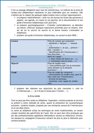 Master de recherche Sciences de Gestion - 2013/2014
Le Marketing direct
Encadré par : Dr Saïd MSASSI
Réalisé par : Hajar EL GUERI| Rajae EL MOUSTAOUI | Hanae GUENOUNI| 35
C’est un passage obligatoire pour tous les commerciaux. La maîtrise de la prise de
rendez-vous téléphonique représente un plus indéniable pour les vendeurs. Elle
s’obtient par le respect de quelques règles simples mais à utiliser rigoureusement :
 se préparer matériellement : avoir sur son bureau les fiches des personnes à
appeler, son agenda, un crayon et une gomme, de la documentation et son
guide d’entretien téléphonique (voir plus loin),
 se préparer psychologiquement : s’installer confortablement, se détendre
(au besoin, effectuer quelques respirations profondes pour se relaxer), être
sûr de soi et sourire (le sourire et la bonne humeur s’entendent au
téléphone),
 préparer son guide d’entretien téléphonique, en suivant le plan CROC :
Contact Prise de contact qui comprend :
– salutation (« Bonjour », « bonsoir
»...),
– présentation (« Je suis... prénom +
nom + société »),
– identification de l’interlocuteur («
Vous êtes bien... »).
Raison Motif de l’appel :
– (« Nous venons de lancer un... »),
– (« Connaissez-vous la carte... »).
Objectif Prise de rendez-vous :
(« Vous préférez que l’on se rencontre
cette semaine ou la semaine
prochaine ?... »).
Congé Prise de congé qui comprend :
– reformulation du rendez-vous, pour le
faire noter par l’interlocuteur,
– formule de politesse,
– salutation, avec rappel du rendez-
vous.
 préparer des réponses aux objections les plus courantes (« cela ne
m’intéresse pas », « je n’ai pas le temps pour l’instant... »).
b.2) La vente
Tout ne peut pas être vendu au téléphone. Cependant, certains produits et services
se prêtent à cette méthode de vente, quand ils présentent les caractéristiques
suivantes : produits simples, proposés par une entreprise connue de l’interlocuteur
(il en est déjà client).
La vente au téléphone utilise les techniques de vente traditionnelles, en tenant
compte toutefois des spécificités de l’outil. Elle ne peut donc être pratiquée que
par des professionnel(le)s appelé(e)s télévendeurs (euses) ou téléacteurs (trices).
Les banques et compagnies d’assurance utilisent de plus en plus la télévente pour
certains produits.
 