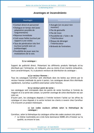 Master de recherche Sciences de Gestion - 2013/2014
Le Marketing direct
Encadré par : Dr Saïd MSASSI
Réalisé par : Hajar EL GUERI| Rajae EL MOUSTAOUI | Hanae GUENOUNI| 36
Avantages et inconvénients
3) Le catalogue :
Support de publicité direct. Présentant les différents produits fabriqués et/ou
distribués par l’entreprise, en indiquant, plus au moins d’une manière exhaustive,
leurs caractéristiques. Il y a plusieurs vecteurs de distribution du catalogue :
a) Le vecteur Homme :
Tous les catalogues Carrefour sont distribués dans les boites aux lettres par le
vecteur homme (méthode du porte à porte). Les catalogues devant être distribués
rapidement, Carrefour a préféré externaliser cette fonction.
b) Le vecteur point de vente :
Les catalogues sont entreposés dans les points de vente Carrefour à l’entrée du
magasin et à la sortie des caisses. Le premier avantage de cette distribution est son
coût nul.
D’autre part, les catalogues disposés à l’entrée incitent l’achat sur les offres du
catalogue et ceux disposés à la sortie incitent les clients à revenir chez Carrefour
s’ils trouvent un produit intéressant.
c) Les codes couleurs utilisés selon la thématique du
catalogue :
Carrefour, selon la thématique du catalogue utilise des codes couleurs très précis
 Le thème multimédia est à très forte dominance NOIRE afin d’insister sur la
qualité, ou encore le luxe.
Avantages
•Contact direct et personnel
•Dialogue en temps réel (avec
adaptation possible de
l’argumentaire)
•Réponse immédiate
•Coût assez faible (surtout par
rapport à une visite)
•Taux de pénétration très fort
(surtout jumelé avec un
publipostage)
•Possibilité de jouer avec les
modulations de la voix.
Inconvénients
•Aveugle (on ne peut rien
montrer)
•Pas de gestuelle
•Pas de trace
•Possibilité de « fuite » de
l’interlocuteur
•Risque de déranger
l’interlocuteur
•Brièveté de l’entretien.
 