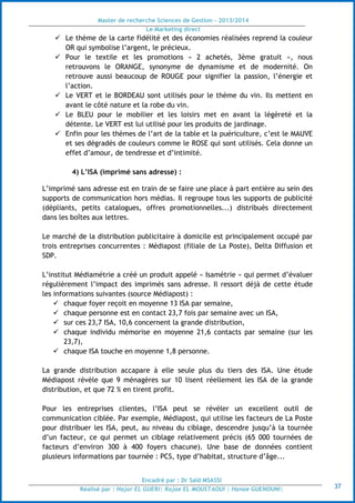 Master de recherche Sciences de Gestion - 2013/2014
Le Marketing direct
Encadré par : Dr Saïd MSASSI
Réalisé par : Hajar EL GUERI| Rajae EL MOUSTAOUI | Hanae GUENOUNI| 37
 Le thème de la carte fidélité et des économies réalisées reprend la couleur
OR qui symbolise l’argent, le précieux.
 Pour le textile et les promotions « 2 achetés, 3ème gratuit », nous
retrouvons le ORANGE, synonyme de dynamisme et de modernité. On
retrouve aussi beaucoup de ROUGE pour signifier la passion, l’énergie et
l’action.
 Le VERT et le BORDEAU sont utilisés pour le thème du vin. Ils mettent en
avant le côté nature et la robe du vin.
 Le BLEU pour le mobilier et les loisirs met en avant la légèreté et la
détente. Le VERT est lui utilisé pour les produits de jardinage.
 Enfin pour les thèmes de l’art de la table et la puériculture, c’est le MAUVE
et ses dégradés de couleurs comme le ROSE qui sont utilisés. Cela donne un
effet d’amour, de tendresse et d’intimité.
4) L’ISA (imprimé sans adresse) :
L’imprimé sans adresse est en train de se faire une place à part entière au sein des
supports de communication hors médias. Il regroupe tous les supports de publicité
(dépliants, petits catalogues, offres promotionnelles...) distribués directement
dans les boîtes aux lettres.
Le marché de la distribution publicitaire à domicile est principalement occupé par
trois entreprises concurrentes : Médiapost (filiale de La Poste), Delta Diffusion et
SDP.
L’institut Médiamétrie a créé un produit appelé « Isamétrie » qui permet d’évaluer
régulièrement l’impact des imprimés sans adresse. Il ressort déjà de cette étude
les informations suivantes (source Médiapost) :
 chaque foyer reçoit en moyenne 13 ISA par semaine,
 chaque personne est en contact 23,7 fois par semaine avec un ISA,
 sur ces 23,7 ISA, 10,6 concernent la grande distribution,
 chaque individu mémorise en moyenne 21,6 contacts par semaine (sur les
23,7),
 chaque ISA touche en moyenne 1,8 personne.
La grande distribution accapare à elle seule plus du tiers des ISA. Une étude
Médiapost révèle que 9 ménagères sur 10 lisent réellement les ISA de la grande
distribution, et que 72 % en tirent profit.
Pour les entreprises clientes, l’ISA peut se révéler un excellent outil de
communication ciblée. Par exemple, Médiapost, qui utilise les facteurs de La Poste
pour distribuer les ISA, peut, au niveau du ciblage, descendre jusqu’à la tournée
d’un facteur, ce qui permet un ciblage relativement précis (65 000 tournées de
facteurs d’environ 300 à 400 foyers chacune). Une base de données contient
plusieurs informations par tournée : PCS, type d’habitat, structure d’âge...
 