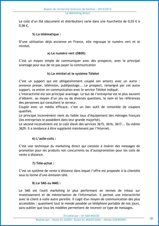 Master de recherche Sciences de Gestion - 2013/2014
Le Marketing direct
Encadré par : Dr Saïd MSASSI
Réalisé par : Hajar EL GUERI| Rajae EL MOUSTAOUI | Hanae GUENOUNI| 38
Le coût d’un ISA (document et distribution) varie dans une fourchette de 0,03 € à
0,06 €.
5) La télématique :
D’une utilisation déjà ancienne en France, elle regroupe le numéro vert et le
minitel.
a) Le numéro vert (0800)
C’est un moyen simple de communiquer avec des prospects, avec le principal
avantage pour eux de ne pas payer la communication
b) Le minitel et le système Télétel
C’est un support qui est obligatoirement couplé (en amont) avec un autre :
annonce presse, télévision, publipostage... Le prospect, renseigné par cet autre
support, va entrer en communication avec le service Télétel indiqué.
L’interactivité est son principal avantage. Le but de l’entreprise est le plus souvent
d’obtenir, au moyen d’un jeu ou de diverses questions, le nom et les références
des personnes qui consultent le serveur.
Couplé avec un média efficace, c’est un bon outil de remontée de coupons
qualifiés.
Le principal inconvénient vient du faible taux d’équipement des ménages français
(les entreprises le possèdent dans leur grande majorité).
Le second inconvénient est le coût élevé des services 3615, 3616, 3617... Ou même
3629. Il a tendance à être supplanté maintenant par l’Internet.
6) L’asile-colis :
C’est une technique du marketing direct qui consiste à insérer des messages de
promotion pour les produits non concurrents ou d’autopromotion pour les colis de
vente à distance.
7) Télé-achat :
C’est un système de vente à distance dans lequel l’offre est proposée à la clientèle
sous la forme d’une émission télé.
8) Le SMS ou MMS :
Le SMS est l'outil marketing le plus performant en termes de retour sur
investissement et de mémorisation de l'information. il permet une interactivité
avec le client à nulle autre pareille. Il s'agit d'un moyen de communication des plus
accessibles : quasiment tout le monde possède un téléphone portable de nos jours,
sans oublier que tous les modèles permettent de recevoir ce type de messages.
 