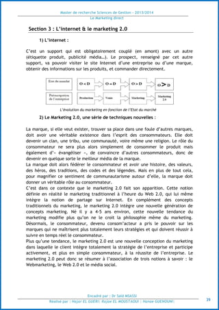 Master de recherche Sciences de Gestion - 2013/2014
Le Marketing direct
Encadré par : Dr Saïd MSASSI
Réalisé par : Hajar EL GUERI| Rajae EL MOUSTAOUI | Hanae GUENOUNI| 39
Section 3 : L’internet & le marketing 2.0
1) L’internet :
C’est un support qui est obligatoirement couplé (en amont) avec un autre
(étiquette produit, publicité média…). Le prospect, renseigné par cet autre
support, va pouvoir visiter le site Internet d’une entreprise ou d’une marque,
obtenir des informations sur les produits, et commander directement.
L’évolution du marketing en fonction de l’Etat du marché
2) Le Marketing 2.0, une série de techniques nouvelles :
La marque, si elle veut exister, trouver sa place dans une foule d’autres marques,
doit avoir une véritable existence dans l’esprit des consommateurs. Elle doit
devenir un clan, une tribu, une communauté, voire même une religion. Le rôle du
consommateur ne sera plus alors simplement de consommer le produit mais
également d’« évangéliser », de convaincre d’autres consommateurs, donc de
devenir en quelque sorte le meilleur média de la marque.
La marque doit alors fédérer le consommateur et avoir une histoire, des valeurs,
des héros, des traditions, des codes et des légendes. Mais en plus de tout cela,
pour magnifier ce sentiment de communautarisme autour d’elle, la marque doit
donner un véritable rôle au consommateur.
C’est dans ce contexte que le marketing 2.0 fait son apparition. Cette notion
définie en réalité le marketing traditionnel à l’heure du Web 2.0, qui lui même
intègre la notion de partage sur Internet. En complément des concepts
traditionnels du marketing, le marketing 2.0 intègre une nouvelle génération de
concepts marketing. Né il y a 4-5 ans environ, cette nouvelle tendance du
marketing modifie plus qu’on ne le croit la philosophie même du marketing.
Désormais, le consommateur, devenu consom’acteur a pris le pouvoir sur les
marques qui ne maîtrisent plus totalement leurs stratégies et qui doivent réussir à
suivre en temps réel le consommateur.
Plus qu’une tendance, le marketing 2.0 est une nouvelle conception du marketing
dans laquelle le client intègre totalement la stratégie de l’entreprise et participe
activement, et plus en simple consommateur, à la réussite de l’entreprise. Le
marketing 2.0 peut donc se résumer à l’association de trois notions à savoir : le
Webmarketing, le Web 2.0 et le média social.
 