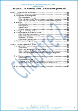 Master de recherche Sciences de Gestion - 2013/2014
Le Marketing direct
Encadré par : Dr Saïd MSASSI
Réalisé par : Hajar EL GUERI| Rajae EL MOUSTAOUI | Hanae GUENOUNI| 4
Chapitre 2 : Le marketing direct : présentation & généralités
Section 1 : Présentation & généralités ...........................................................20
1) Définition ...................................................................................20
2) Émergence du marketing direct .........................................................20
a) Bref historique.....................................................................20
b) Marketing direct et VPC..........................................................20
c) Les facteurs explicatifs de développement du Marketing direct...........20
3) Objectifs ....................................................................................21
a) Information ........................................................................21
b) Prospection ........................................................................21
c) Fidélisation.........................................................................21
d) Vente ...............................................................................22
4) Avantages du marketing direct ..........................................................22
5) La base du marketing direct : le fichier................................................22
a) Les fichiers de compilation ......................................................23
b) Les fichiers de comportement ..................................................23
c) Le coût d’un fichier...............................................................23
d) Fichier et réglementation .......................................................23
6) L’avenir du marketing direct.............................................................23
Section 2 : La cible du Marketing direct..........................................................25
1) La segmentation ...........................................................................25
a) Définition...........................................................................25
b) Les choix des variables de segmentation ......................................25
c) Les conditions d'efficacité du principe de segmentation....................25
d) Les techniques de segmentation utilisées en marketing direct ............25
2) Le ciblage ...................................................................................26
a) Définition...........................................................................26
b) L'intérêt du ciblage ...............................................................26
c) La description des cibles .........................................................26
d) La quantification et la recherche du critère déterminant ..................27
3) Les étapes d'un ciblage efficace ........................................................27
 