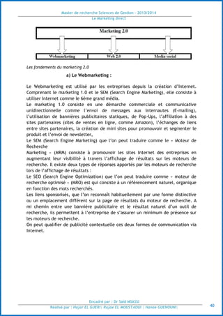 Master de recherche Sciences de Gestion - 2013/2014
Le Marketing direct
Encadré par : Dr Saïd MSASSI
Réalisé par : Hajar EL GUERI| Rajae EL MOUSTAOUI | Hanae GUENOUNI| 40
Les fondements du marketing 2.0
a) Le Webmarketing :
Le Webmarketing est utilisé par les entreprises depuis la création d’Internet.
Comprenant le marketing 1.0 et le SEM (Search Engine Marketing), elle consiste à
utiliser Internet comme le 6ème grand média.
Le marketing 1.0 consiste en une démarche commerciale et communicative
unidirectionnelle comme l’envoi de messages aux Internautes (E-mailing),
l’utilisation de bannières publicitaires statiques, de Pop-Ups, l’affiliation à des
sites partenaires (sites de ventes en ligne, comme Amazon), l’échanges de liens
entre sites partenaires, la création de mini sites pour promouvoir et segmenter le
produit et l’envoi de newsletter,
Le SEM (Search Engine Marketing) que l’on peut traduire comme le « Moteur de
Recherche
Marketing » (MRM) consiste à promouvoir les sites Internet des entreprises en
augmentant leur visibilité à travers l’affichage de résultats sur les moteurs de
recherche. Il existe deux types de réponses apportés par les moteurs de recherche
lors de l’affichage de résultats :
Le SEO (Search Engine Optimization) que l’on peut traduire comme « moteur de
recherche optimisé » (MRO) est qui consiste à un référencement naturel, organique
en fonction des mots recherchés.
Les liens sponsorisés, que l’on reconnaît habituellement par une forme distinctive
ou un emplacement différent sur la page de résultats du moteur de recherche. A
mi chemin entre une bannière publicitaire et le résultat naturel d’un outil de
recherche, ils permettent à l’entreprise de s’assurer un minimum de présence sur
les moteurs de recherche.
On peut qualifier de publicité contextuelle ces deux formes de communication via
Internet.
 