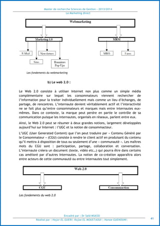 Master de recherche Sciences de Gestion - 2013/2014
Le Marketing direct
Encadré par : Dr Saïd MSASSI
Réalisé par : Hajar EL GUERI| Rajae EL MOUSTAOUI | Hanae GUENOUNI| 41
Les fondements du webmarketing
b) Le web 2.0 :
Le Web 2.0 consiste à utiliser Internet non plus comme un simple média
complémentaire sur lequel les consommateurs viennent rechercher de
l’information pour la traiter individuellement mais comme un lieu d’échanges, de
partage, de rencontres. L’internaute devient véritablement actif et l’interactivité
ne se fait plus qu’entre consommateurs et marques mais entre internautes eux-
mêmes. Dans ce contexte, la marque peut perdre en partie le contrôle de sa
communication puisque les internautes, organisés en réseaux, parlent entre eux.
Ainsi, le Web 2.0 peut se résumer à deux grandes notions, largement développées
aujourd’hui sur Internet : l’UGC et la notion de consommacteur.
L’UGC (User Generated Content) que l’on peut traduire par « Contenu Généré par
le Consommateur » (CGU) consiste à rendre le client actif en produisant du contenu
qu’il mettra à disposition de tous ou seulement d’une « communauté ». Les maîtres
mots du CGU sont : participation, partage, collaboration et conversation.
L’internaute créera un document (texte, vidéo etc…) qui pourra être dans certains
cas amélioré par d’autres Internautes. La notion de co-création apparaîtra alors
entre acteurs de cette communauté ou entre internautes tout simplement.
Les fondements du web 2.0
 