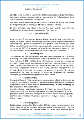 Master de recherche Sciences de Gestion - 2013/2014
Le Marketing direct
Encadré par : Dr Saïd MSASSI
Réalisé par : Hajar EL GUERI| Rajae EL MOUSTAOUI | Hanae GUENOUNI| 42
c) Les média sociaux:
Le média social consiste en un ensemble de techniques et supports permettant aux
individus de diffuser, partager, échanger massivement de l’information et de la
culture (opinions, expériences, perspectives …)
Sous cette simple dénomination média social se cache en réalité une variété
d’outils permettant aux internautes différentes formes de relations.
Certaines techniques des médias sociaux ne font que reprendre des techniques
traditionnelles du marketing en les adaptant à l’outil Internet :
c.1) Le bouche à oreille (BAO) :
Autre nom donné à la rumeur. Souvent décrite comme le plus vieux média du
monde, la rumeur consiste en l’échange d’informations et d’opinions entre deux
consommateurs à propos d’un service ou d’un produit. Avec Internet, le BAO se
diffuse instantanément, sans limite géographique entre un nombre quasi illimité de
personnes. Le BAO n’est souvent pas maîtrisé par l’entreprise même si cette
dernière cherche à diffuser elle-même des rumeurs positive la concernant.
c.2) Le marketing viral :
Contrairement au BAO, le marketing viral fait partie intégrante de la stratégie
marketing. Sous cette dénomination se cache en effet la volonté de recourir à une
forme maîtrisée de BAO en diffusant une information sur l’entreprise, la marque ou
le produit. Charge ensuite au consommateur à diffuser l’information auprès de son
réseau, de ses amis voire d’autres consommateurs. Cette forme de marketing,
antérieure à l’apparition d’Internet a, bien entendu, connu un essor particulier sur
le Web. Grâce à Internet, le message est propagé et amplifié de manière
exponentielle. En revanche Internet a permis de développer de nouvelles
techniques qui peuvent se développer via les média sociaux :
 Le buzz marketing :
Il consiste diffuser de l’information vers le consommateur grâce à un événement ou
une action spectaculaire, originale et mémorable associée à la marque. Les formats
pris par cette forme d’action sont : la guérilla marketing, le street marketing ou
tout simplement de l’évènementiel.
Les trois techniques précitées permettent de développer une nouvelle forme de
marketing que l’on peut appeler le marketing d’influence dont l’objectif est de
générer du bouche à oreille en impliquant les leaders d’opinion online (blogueurs)
et offline (consommateurs influents) en les motivant à relayer le message auprès
de leur réseau.
 Le marketing social :
Qui permet de contextualiser l’information diffusée vers un consommateur devenu
« fan » d’une marque sur un réseau social par exemple. Le consommateur, qui a lui
même fait la démarche de s’inscrire comme fan, attiré voire passionné par la
 