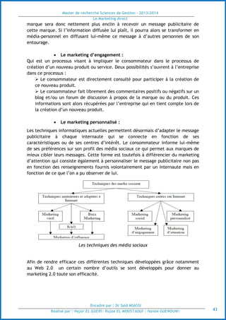 Master de recherche Sciences de Gestion - 2013/2014
Le Marketing direct
Encadré par : Dr Saïd MSASSI
Réalisé par : Hajar EL GUERI| Rajae EL MOUSTAOUI | Hanae GUENOUNI| 43
marque sera donc nettement plus enclin à recevoir un message publicitaire de
cette marque. Si l’information diffusée lui plaît, il pourra alors se transformer en
média-personnel en diffusant lui-même ce message à d’autres personnes de son
entourage.
 Le marketing d’engagement :
Qui est un processus visant à impliquer le consommateur dans le processus de
création d’un nouveau produit ou service. Deux possibilités s’ouvrent à l’entreprise
dans ce processus :
 Le consommateur est directement consulté pour participer à la création de
ce nouveau produit.
 Le consommateur fait librement des commentaires positifs ou négatifs sur un
blog et/ou un forum de discussion à propos de la marque ou du produit. Ces
informations sont alors récupérées par l’entreprise qui en tient compte lors de
la création d’un nouveau produit.
 Le marketing personnalisé :
Les techniques informatiques actuelles permettent désormais d’adapter le message
publicitaire à chaque internaute qui se connecte en fonction de ses
caractéristiques ou de ses centres d’intérêt. Le consommateur informe lui-même
de ses préférences sur son profil des média sociaux ce qui permet aux marques de
mieux cibler leurs messages. Cette forme est toutefois à différencier du marketing
d’attention qui consiste également à personnaliser le message publicitaire non pas
en fonction des renseignements fournis volontairement par un internaute mais en
fonction de ce que l’on a pu observer de lui.
Les techniques des média sociaux
Afin de rendre efficace ces différentes techniques développées grâce notamment
au Web 2.0 un certain nombre d’outils se sont développés pour donner au
marketing 2.0 toute son efficacité.
 