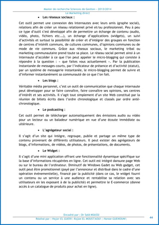 Master de recherche Sciences de Gestion - 2013/2014
Le Marketing direct
Encadré par : Dr Saïd MSASSI
Réalisé par : Hajar EL GUERI| Rajae EL MOUSTAOUI | Hanae GUENOUNI| 44
 Les réseaux sociaux :
Cet outil permet une connexion des internautes avec leurs amis (graphe social),
relations afin de créer un réseau relationnel privé et/ou professionnel. Peu à peu
ce type d’outil s’est développé afin de permettre un échange de contenu (audio,
vidéo, photo, fichiers etc.…), un échange d’applications (widgets), un suivi
d’activités et surtout la possibilité de créer et d’intégrer des groupes en fonction
de centres d’intérêt communs, de cultures communes, d’opinions communes ou de
mode de vie communs. Grâce aux réseaux sociaux, le marketing tribal ou
marketing communautaire prend toute sa place. Le réseau social permet ainsi à un
internaute d’accéder à ce que l’on peut appeler le micro-blogging qui consiste à
répondre à la question : « que faites vous actuellement ». Par la publication
instantanée de messages courts, par l’indicateur de présence et d’activité (statut),
par un système de messagerie instantanée, le micro-blogging permet de suivre et
d’informer instantanément sa communauté de ce que l’on fait.
 Les blogs :
Véritable média personnel, c’est un outil de communication que chaque internaute
peut développer pour se faire connaître, faire connaître ses opinions, ses centres
d’intérêt et ses activités. Il s’agit tout simplement d’un site Web constitué par la
réunion de billets écrits dans l’ordre chronologique et classés par ordre anté-
chronologique.
 Le podcasting :
Cet outil permet de télécharger automatiquement des émissions audio ou vidéo
pour un lecteur ou un baladeur numérique en vue d’une écoute immédiate ou
ultérieure.
 L’agrégateur social :
Il s’agit d’un site qui intègre, regroupe, publie et partage un même type de
contenu provenant de différents utilisateurs. Il peut exister des agrégateurs de
blogs, d’informations, de vidéos, de photos, de présentations, de documents.
 Le Widget :
Il s’agit d’une mini application offrant une fonctionnalité dynamique spécifique sur
la base d’informations récupérées en ligne. Cet outil est intégré dansune page Web
ou sur le bureau de l’ordinateur. Diminutif de Windows Gadet ou Web gadget, cet
outil peut être promotionnel (payé par l’annonceur et distribué dans le cadre d’une
opération événementielle), financé par la publicité (dans ce cas, le widget fourni
un contenu ou un service à une audience et rentabilise sa relation avec ses
utilisateurs en les exposant à de la publicité) et permettre le E-commerce (donne
accès à un catalogue de produits pour achat en ligne).
 