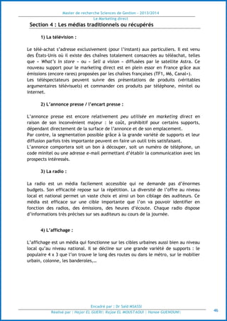 Master de recherche Sciences de Gestion - 2013/2014
Le Marketing direct
Encadré par : Dr Saïd MSASSI
Réalisé par : Hajar EL GUERI| Rajae EL MOUSTAOUI | Hanae GUENOUNI| 46
Section 4 : Les médias traditionnels ou récupérés
1) La télévision :
Le télé-achat s’adresse exclusivement (pour l’instant) aux particuliers. Il est venu
des États-Unis où il existe des chaînes totalement consacrées au téléachat, telles
que « What’s in store » ou « Sell a vision » diffusées par le satellite Astra. Ce
nouveau support pour le marketing direct est en plein essor en France grâce aux
émissions (encore rares) proposées par les chaînes françaises (TF1, M6, Canal+).
Les téléspectateurs peuvent suivre des présentations de produits (véritables
argumentaires télévisuels) et commander ces produits par téléphone, minitel ou
internet.
2) L’annonce presse / l’encart presse :
L’annonce presse est encore relativement peu utilisée en marketing direct en
raison de son inconvénient majeur : le coût, prohibitif pour certains supports,
dépendant directement de la surface de l’annonce et de son emplacement.
Par contre, la segmentation possible grâce à la grande variété de supports et leur
diffusion parfois très importante peuvent en faire un outil très satisfaisant.
L’annonce comportera soit un bon à découper, soit un numéro de téléphone, un
code minitel ou une adresse e-mail permettant d’établir la communication avec les
prospects intéressés.
3) La radio :
La radio est un média facilement accessible qui ne demande pas d’énormes
budgets. Son efficacité repose sur la répétition. La diversité de l’offre au niveau
local et national permet un vaste choix et ainsi un bon ciblage des auditeurs. Ce
média est efficace sur une cible importante que l’on va pouvoir identifier en
fonction des radios, des émissions, des heures d’écoute. Chaque radio dispose
d’informations très précises sur ses auditeurs au cours de la journée.
4) L’affichage :
L’affichage est un média qui fonctionne sur les cibles urbaines aussi bien au niveau
local qu’au niveau national. Il se décline sur une grande variété de supports : le
populaire 4 x 3 que l’on trouve le long des routes ou dans le métro, sur le mobilier
urbain, colonne, les banderoles,…
 
