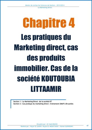 Master de recherche Sciences de Gestion - 2013/2014
Le Marketing direct
Encadré par : Dr Saïd MSASSI
Réalisé par : Hajar EL GUERI| Rajae EL MOUSTAOUI | Hanae GUENOUNI| 47
Chapitre 4
Les pratiques du
Marketing direct, cas
des produits
immobilier. Cas de la
société KOUTOUBIA
LITTAAMIR
Section 1 : Le Marketing Direct de la société KT
Section 2 : Cas pratique du marketing direct : Evénement SMAP à Bruxelles
 