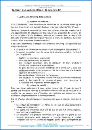 Master de recherche Sciences de Gestion - 2013/2014
Le Marketing direct
Encadré par : Dr Saïd MSASSI
Réalisé par : Hajar EL GUERI| Rajae EL MOUSTAOUI | Hanae GUENOUNI| 48
Section 1 : Le Marketing Direct de la société KT
1) La stratégie Marketing de la société :
a) Vision et exclamation :
Tout Établissement, toute Administration internalise les techniques Marketing en
tant que stratégie, en tant que plan d’actions et surtout en tant qu’état d’esprit.
Dés qu’on s’adresse à un marché de clients pour commercialiser des produits ; ou à
une agglomération de citoyens pour leur assurer une prestation de services, on
adopte un plan d’action Marketing. Celui-ci est entendu dans le sens d’une
démarche orientée vers le marché pour s’assurer, a priori, des conditions du succès
commercial du programme immobilier projeté.
Il est alors recommandé d’adopter une démarche Marketing, en répondant aux
questions suivantes :
 Le produit fini immobilier est-il bien adapté aux exigences des acquéreurs ?
 Le produit immobilier étant de nature et de structure complexe, ne faut-il
pas, au préalable :
• Explorer les besoins des acquéreurs ?
• Identifier leurs attentes et besoins ?
• Les impliquer davantage, dans la réalisation de leurs produits ?
(Conformité des biens aux besoins obligé) ;
• Le prix de vente du produit immobilier est-il arrêté sur la base des
critères rationnels, tenant compte du coût de revient, des prix de vente
appliqués par la concurrence ;
• Les possibilités de financement de l’acquéreur ?
• Les projets ou les programmes réalisés sont-ils suffisamment médiatisées
avant le lancement de la commercialisation, pour permettre à
l’acquéreur de s’enquérir au moment opportun.
b) L’étude de marché :
Étant une étape préliminaire à toute action commerciale, l’étude de marché
permet une meilleure visibilité et une bonne connaissance de la structure d’un
marché, de ses perspectives d’évolution, des positions des concurrents, des
attentes et comportements des acheteurs potentiels.
Elle est d’autant plus stratégique et incontournable pour la société, étant donné
que :
 Le secteur de l’Immobilier au Maroc est de plus en plus concurrentiel
(libéralisation du secteur).
 Les opérateurs Immobilier privé sont de plus en plus fort (mieux organisé,
bien structuré et performant).
 Les acquéreurs des produits Immobilier, quel que soit leur profil ou leur
identité, deviennent avisé, exigeant et cherche davantage le produit
compétitif qui répond au meilleur rapport qualité /prix. (changement de
 