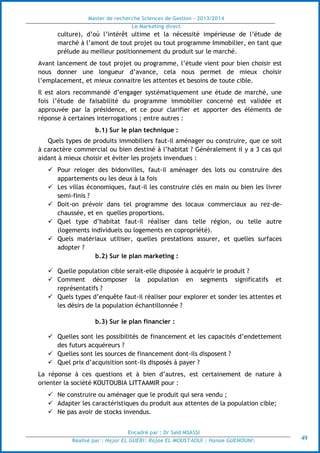 Master de recherche Sciences de Gestion - 2013/2014
Le Marketing direct
Encadré par : Dr Saïd MSASSI
Réalisé par : Hajar EL GUERI| Rajae EL MOUSTAOUI | Hanae GUENOUNI| 49
culture), d’où l’intérêt ultime et la nécessité impérieuse de l’étude de
marché à l’amont de tout projet ou tout programme Immobilier, en tant que
prélude au meilleur positionnement du produit sur le marché.
Avant lancement de tout projet ou programme, l’étude vient pour bien choisir est
nous donner une longueur d’avance, cela nous permet de mieux choisir
l’emplacement, et mieux connaitre les attentes et besoins de toute cible.
Il est alors recommandé d’engager systématiquement une étude de marché, une
fois l’étude de faisabilité du programme immobilier concerné est validée et
approuvée par la présidence, et ce pour clarifier et apporter des éléments de
réponse à certaines interrogations ; entre autres :
b.1) Sur le plan technique :
Quels types de produits immobiliers faut-il aménager ou construire, que ce soit
à caractère commercial ou bien destiné à l’habitat ? Généralement il y a 3 cas qui
aidant à mieux choisir et éviter les projets invendues :
 Pour reloger des bidonvilles, faut-il aménager des lots ou construire des
appartements ou les deux à la fois
 Les villas économiques, faut-il les construire clés en main ou bien les livrer
semi-finis ?
 Doit-on prévoir dans tel programme des locaux commerciaux au rez-de-
chaussée, et en quelles proportions.
 Quel type d’habitat faut-il réaliser dans telle région, ou telle autre
(logements individuels ou logements en copropriété).
 Quels matériaux utiliser, quelles prestations assurer, et quelles surfaces
adopter ?
b.2) Sur le plan marketing :
 Quelle population cible serait-elle disposée à acquérir le produit ?
 Comment décomposer la population en segments significatifs et
représentatifs ?
 Quels types d’enquête faut-il réaliser pour explorer et sonder les attentes et
les désirs de la population échantillonnée ?
b.3) Sur le plan financier :
 Quelles sont les possibilités de financement et les capacités d’endettement
des futurs acquéreurs ?
 Quelles sont les sources de financement dont-ils disposent ?
 Quel prix d’acquisition sont-ils disposés à payer ?
La réponse à ces questions et à bien d’autres, est certainement de nature à
orienter la société KOUTOUBIA LITTAAMIR pour :
 Ne construire ou aménager que le produit qui sera vendu ;
 Adapter les caractéristiques du produit aux attentes de la population cible;
 Ne pas avoir de stocks invendus.
 