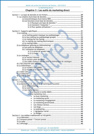 Master de recherche Sciences de Gestion - 2013/2014
Le Marketing direct
Encadré par : Dr Saïd MSASSI
Réalisé par : Hajar EL GUERI| Rajae EL MOUSTAOUI | Hanae GUENOUNI| 5
Chapitre 3 : Les outils du marketing direct
Section 1 : La base de données et les fichiers...................................................29
1) La création d'une base de données.....................................................29
a) Caractéristiques d'une bonne BDD ..............................................29
b) Les fonctions d'une base de données...........................................29
b.1) Pourquoi une base de données ? ....................................29
b.2) Comment l’implanter ? ...............................................30
b.3) Pour quelles utilisations ? ............................................30
Section 2 : Supports spécifiques ...................................................................31
1) Le mailing...................................................................................31
a) Le mailing postal classique (ou publipostage) ...............................31
b) Le bus-mailing (ou publipostage groupé) .....................................32
c) Le mailing-fax (ou faxing) .......................................................33
d) L’e-mailing (ou mailing électronique) .........................................34
e) Le mailing vidéo...................................................................34
2) Le téléphone (phoning ou télémarketing) .............................................34
a) Les outils du téléphone ..........................................................34
b) L’utilisation du téléphone .......................................................34
b.1) La prise de rendez-vous...............................................34
b.2) La vente .................................................................35
3) Le catalogue................................................................................36
a) Le vecteur Homme................................................................36
b) Le vecteur point de vente .......................................................36
c) Les codes couleurs utilisés selon la thématique du catalogue..............36
4) L’ISA (imprimé sans adresse).............................................................37
5) La télématique.............................................................................38
a) Le numéro vert (0800)............................................................38
b) Le minitel et le système Télétel................................................38
6) L’asile-colis.................................................................................38
7) Le téléachat ................................................................................38
8) Le SMS ou MMS .............................................................................38
Section 3 : L’internet & le marketing 2.0 ........................................................39
1) L’internet ...................................................................................39
2) Le Marketing 2.0, une série de techniques nouvelles ................................39
a) Le Webmarketing .................................................................40
b) Le web 2.0 .........................................................................41
c) Les média sociaux.................................................................42
c.1) Le bouche à oreille (BAO).............................................42
c.2) Le marketing viral......................................................42
 Le buzz marketing ..................................................42
 Le marketing social.................................................42
 Le marketing d’engagement ......................................43
 Le marketing personnalisé.........................................43
 Les réseaux sociaux.................................................44
 Les blogs .............................................................44
 Le podcasting........................................................44
 L’agrégateur social .................................................44
 Le Widget ............................................................44
Section 4 : Les médias traditionnels ou récupérés..............................................46
1) La télévision ................................................................................46
2) L’annonce presse / l’encart presse .....................................................46
3) La radio .....................................................................................46
4) L’affichage..................................................................................46
 