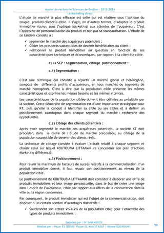 Master de recherche Sciences de Gestion - 2013/2014
Le Marketing direct
Encadré par : Dr Saïd MSASSI
Réalisé par : Hajar EL GUERI| Rajae EL MOUSTAOUI | Hanae GUENOUNI| 50
L’étude de marché la plus efficace est celle qui est réalisée sous l’optique du
couple produit/clientèle-cible. Il s’agit, en d’autres termes, d’adapter le produit
immobilier (conçu sous l’optique Marketing) aux attentes de l’acquéreur. C’est
l’approche de personnalisation du produit et non pas sa standardisation. L’étude de
ce tandem consiste à :
 segmenter le marché des acquéreurs potentiels ;
 Cibler les prospects susceptibles de devenir bénéficiaires ou client ;
 Positionner le produit immobilier en question en fonction de ses
caractéristiques techniques et économiques, par rapport à la clientèle cible.
c) La SCP : segmentation, ciblage positionnement :
c.1) Segmentation :
C’est une technique qui consiste à répartir un marché global et hétérogène,
composé de différents profils d’acquéreurs, en sous marchés ou segments de
marché homogènes. C’est à dire que la population cible présente les mêmes
caractéristiques et exprime les mêmes besoins et les mêmes attentes.
Les caractéristiques de la population ciblée doivent être définies au préalable par
la société. Cette démarche de segmentation est d’une importance stratégique pour
KT, puis qu’elle la conduit à identifier sa cible ou ses cibles et à définir un
positionnement avantageux dans chaque segment du marché : recherche des
opportunités.
c.2) Ciblage des clients potentiels :
Après avoir segmenté le marché des acquéreurs potentiels, la société KT doit
procéder, dans le cadre de l’étude de marché préconisée, au ciblage de la
population susceptible de devenir des clients réels.
La technique de ciblage consiste à évaluer l’attrait relatif à chaque segment et
choisir celui sur lequel KOUTOUBIA LITTAAMIR va concentrer son plan d’actions
Marketing différencié.
c.3) Positionnement :
Pour réunir le maximum de facteurs de succès relatifs à la commercialisation d’un
produit immobilier donné, il faut réussir son positionnement au niveau de la
population cible.
Le positionnement de KOUTOUBIA LITTAAMIR doit consister à élaborer une offre de
produits immobiliers et leur image perceptuelle, dans le but de créer une image
dans l’esprit de l’acquéreur, cible par rapport aux offres de la concurrence dans la
ville ou la région concernées.
Par conséquent, le produit Immobilier qui est l’objet de la commercialisation, doit
disposer d’un certain nombre d’avantages distinctifs :
 Soutiennent son attrait vis-à-vis de la population cible pour l’ensemble des
types de produits immobiliers ;
 