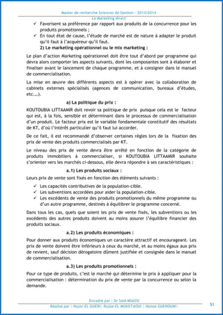 Master de recherche Sciences de Gestion - 2013/2014
Le Marketing direct
Encadré par : Dr Saïd MSASSI
Réalisé par : Hajar EL GUERI| Rajae EL MOUSTAOUI | Hanae GUENOUNI| 51
 Favorisent sa préférence par rapport aux produits de la concurrence pour les
produits promotionnels ;
 En tout état de cause, l’étude de marché est de nature à adapter le produit
qu’il faut à l’acquéreur qu’il faut.
2) Le marketing opérationnel ou le mix marketing :
Le plan d’action Marketing opérationnel doit être tout d’abord par programme qui
devra alors comporter les aspects suivants, dont les composantes sont à élaborer et
finaliser avant le lancement de chaque programme, et à consigner dans le manuel
de commercialisation.
La mise en œuvre des différents aspects est à opérer avec la collaboration de
cabinets externes spécialisés (agences de communication, bureaux d’études,
etc.…).
a) La politique du prix :
KOUTOUBIA LITTAAMIR doit revoir sa politique de prix puisque cela est le facteur
qui est, à la fois, sensible et déterminant dans le processus de commercialisation
d’un produit. Le facteur prix est le variable fondamentale constitutif des résultats
de KT, d’où l’intérêt particulier qu’il faut lui accorder.
De ce fait, il est recommandé d’observer certaines règles lors de la fixation des
prix de vente des produits commercialisés par KT.
Le niveau des prix de vente devra être arrêté en fonction de la catégorie de
produits immobiliers à commercialiser, si KOUTOUBIA LITTAAMIR souhaite
s’orienter vers les marchés ci-dessous, elle devra répondre à ses caractéristiques :
a.1) Les produits sociaux :
Leurs prix de vente sont fixés en fonction des éléments suivants :
 Les capacités contributives de la population-cible.
 Les subventions accordées pour aider la population-cible.
 Les excédents de vente des produits promotionnels du même programme ou
d’un autre programme, destinés à équilibrer le programme concerné.
Dans tous les cas, quels que soient les prix de vente fixés, les subventions ou les
excédents des autres produits doivent au moins assurer l’équilibre financier des
produits sociaux.
a.2) Les produits économiques :
Pour donner aux produits économiques un caractère attractif et encourageant. Les
prix de vente doivent être inférieurs à ceux du marché, et au moins égaux aux prix
de revient, sauf décision dérogatoire dûment justifiée et consignée dans le manuel
de commercialisation.
a.3) Les produits promotionnels :
Pour ce type de produits, c’est le marché qui détermine le prix à appliquer pour la
commercialisation : détermination du prix de vente par la concurrence ou selon la
demande.
 