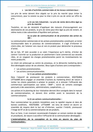 Master de recherche Sciences de Gestion - 2013/2014
Le Marketing direct
Encadré par : Dr Saïd MSASSI
Réalisé par : Hajar EL GUERI| Rajae EL MOUSTAOUI | Hanae GUENOUNI| 52
 Les lots d’activités commerciales et les locaux commerciaux :
Les prix de vente doivent être alignés sur le prix du marché (pour éviter la
concurrence), pour la cession ou pour la mise à prix en cas de vente sur offre du
prix.
a.4) Les lots industriels : Le prix de vente devra être égal au
prix du marché:
Toutefois, en cas de nécessité d’appliquer des mesures d’encouragement aux
destinataires de ces produits, le prix de vente peut être égal au prix de revient, et
même moins si des subventions d’équilibre sont prévues.
b) Le plan de communication et de promotion des action du
MD :
La communication commerciale et les actions promotionnelles constituent un levier
incontournable dans le processus de commercialisation. Il s’agit d’informer le
client-cible, de l’amener vers nous et vers le produit pour déclencher le processus
d’achat.
De ce fait, KT doit accorder à ce volet l’importance qu’il mérite, d’éviter de
centrer l’activité sur la production en positionnant l’acte commercial aux seconds
rôles, et en rangeant les charges promotionnelles parmi les investissements les
moins productifs.
Le client est préoccupé au centre du processus, et la démarche marketing devra
être développée autour de ses attentes. Deux types d’actions sont à entreprendre :
 Les actions promotionnelles.
 Les actions communicationnelles.
b.1) Les actions promotionnelles :
Dans l’objectif de promouvoir les produits à commercialiser, KOUTOUBIA
LITTAAMIR devra engager un ensemble d’actions du marketing direct de nature à
inciter les clients potentiels à acheter le produit, et à stimuler l’efficacité des
commerciaux (participation aux salons « SMAP », octroi de certains avantages
ponctuels à des associations, administrations, coopératives……).
Les actions et le planning de leur réalisation devront être consignés dans le manuel
de commercialisation, et doivent être arrêtés avant le lancement de la
commercialisation.
b.2) Les actions communicationnelles :
Pour commercialiser les produits immobiliers avec la rapidité requise et dans de
bonnes conditions, KOUTOUBIA LITTAAMIR est tenu de mettre en œuvre un
ensemble de moyens dont le but est d’informer, susciter l’intérêt, promouvoir
l’image de KT et de la commercialisation de ses produits.
Pour ce faire, il est vivement recommandé d’adopter un certain nombre de règles
et procédures, de nature à accroître l’efficacité de la communication développée :
L’externalisation de la conception et la mise en œuvre du plan de
Communication :
 