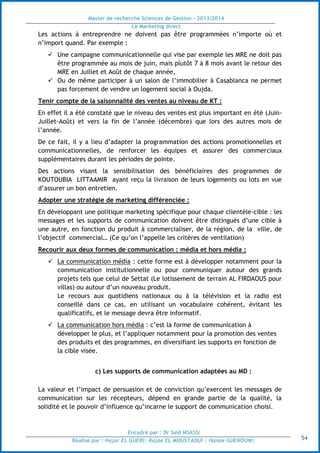 Master de recherche Sciences de Gestion - 2013/2014
Le Marketing direct
Encadré par : Dr Saïd MSASSI
Réalisé par : Hajar EL GUERI| Rajae EL MOUSTAOUI | Hanae GUENOUNI| 54
Les actions à entreprendre ne doivent pas être programmées n’importe où et
n’import quand. Par exemple :
 Une campagne communicationnelle qui vise par exemple les MRE ne doit pas
être programmée au mois de juin, mais plutôt 7 à 8 mois avant le retour des
MRE en Juillet et Août de chaque année,
 Ou de même participer à un salon de l’immobilier à Casablanca ne permet
pas forcement de vendre un logement social à Oujda.
Tenir compte de la saisonnalité des ventes au niveau de KT :
En effet il a été constaté que le niveau des ventes est plus important en été (Juin-
Juillet-Août) et vers la fin de l’année (décembre) que lors des autres mois de
l’année.
De ce fait, il y a lieu d’adapter la programmation des actions promotionnelles et
communicationnelles, de renforcer les équipes et assurer des commerciaux
supplémentaires durant les périodes de pointe.
Des actions visant la sensibilisation des bénéficiaires des programmes de
KOUTOUBIA LITTAAMIR ayant reçu la livraison de leurs logements ou lots en vue
d’assurer un bon entretien.
Adopter une stratégie de marketing différenciée :
En développant une politique marketing spécifique pour chaque clientèle-cible : les
messages et les supports de communication doivent être distingués d’une cible à
une autre, en fonction du produit à commercialiser, de la région, de la ville, de
l’objectif commercial… (Ce qu’on l’appelle les critères de ventilation)
Recourir aux deux formes de communication : média et hors média :
 La communication média : cette forme est à développer notamment pour la
communication institutionnelle ou pour communiquer autour des grands
projets tels que celui de Settat (Le lotissement de terrain AL FIRDAOUS pour
villas) ou autour d’un nouveau produit.
Le recours aux quotidiens nationaux ou à la télévision et la radio est
conseillé dans ce cas, en utilisant un vocabulaire cohérent, évitant les
qualificatifs, et le message devra être informatif.
 La communication hors média : c’est la forme de communication à
développer le plus, et l’appliquer notamment pour la promotion des ventes
des produits et des programmes, en diversifiant les supports en fonction de
la cible visée.
c) Les supports de communication adaptées au MD :
La valeur et l’impact de persuasion et de conviction qu’exercent les messages de
communication sur les récepteurs, dépend en grande partie de la qualité, la
solidité et le pouvoir d’influence qu’incarne le support de communication choisi.
 