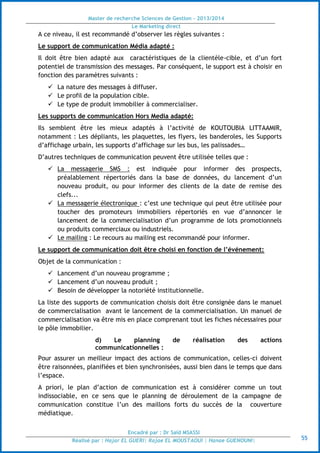 Master de recherche Sciences de Gestion - 2013/2014
Le Marketing direct
Encadré par : Dr Saïd MSASSI
Réalisé par : Hajar EL GUERI| Rajae EL MOUSTAOUI | Hanae GUENOUNI| 55
A ce niveau, il est recommandé d’observer les règles suivantes :
Le support de communication Média adapté :
Il doit être bien adapté aux caractéristiques de la clientèle-cible, et d’un fort
potentiel de transmission des messages. Par conséquent, le support est à choisir en
fonction des paramètres suivants :
 La nature des messages à diffuser.
 Le profil de la population cible.
 Le type de produit immobilier à commercialiser.
Les supports de communication Hors Media adapté:
Ils semblent être les mieux adaptés à l’activité de KOUTOUBIA LITTAAMIR,
notamment : Les dépliants, les plaquettes, les flyers, les banderoles, les Supports
d’affichage urbain, les supports d’affichage sur les bus, les palissades…
D’autres techniques de communication peuvent être utilisée telles que :
 La messagerie SMS : est indiquée pour informer des prospects,
préalablement répertoriés dans la base de données, du lancement d’un
nouveau produit, ou pour informer des clients de la date de remise des
clefs...
 La messagerie électronique : c’est une technique qui peut être utilisée pour
toucher des promoteurs immobiliers répertoriés en vue d’annoncer le
lancement de la commercialisation d’un programme de lots promotionnels
ou produits commerciaux ou industriels.
 Le mailing : Le recours au mailing est recommandé pour informer.
Le support de communication doit être choisi en fonction de l’événement:
Objet de la communication :
 Lancement d’un nouveau programme ;
 Lancement d’un nouveau produit ;
 Besoin de développer la notoriété institutionnelle.
La liste des supports de communication choisis doit être consignée dans le manuel
de commercialisation avant le lancement de la commercialisation. Un manuel de
commercialisation va être mis en place comprenant tout les fiches nécessaires pour
le pôle immobilier.
d) Le planning de réalisation des actions
communicationnelles :
Pour assurer un meilleur impact des actions de communication, celles-ci doivent
être raisonnées, planifiées et bien synchronisées, aussi bien dans le temps que dans
l’espace.
A priori, le plan d’action de communication est à considérer comme un tout
indissociable, en ce sens que le planning de déroulement de la campagne de
communication constitue l’un des maillons forts du succès de la couverture
médiatique.
 