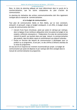 Master de recherche Sciences de Gestion - 2013/2014
Le Marketing direct
Encadré par : Dr Saïd MSASSI
Réalisé par : Hajar EL GUERI| Rajae EL MOUSTAOUI | Hanae GUENOUNI| 56
Donc, le choix du planning adéquat est aussi déterminant dans le succès de la
commercialisation, que les autres composantes du plan d’action de
communication.
Le planning de réalisation des actions communicationnelles doit être également
consigné dans le manuel de commercialisation.
e) Le budget de communication :
Tout plan de communication Media et Hors Media, qui se veut consistant,
exhaustif, et persuasif, exige un budget conséquent. A cet effet, le budget alloué
au plan de communication doit être :
 Calculé d’une façon minutieuse, poste par poste et rubrique par rubrique,
dans la logique d’une meilleure adéquation entre les postes du budget et les
emplois y afférents nécessaires à l’élaboration d’un plan de communication
intensif et positif, qui soutient dans une large mesure, la commercialisation
des produits, dans les délais requis et conformément aux objectif attendus.
 Évalué en fonction des besoins de communication à développer pour un
produit ou un programme, d’une part, et des chiffres d’affaires attendus de
la vente du programme.
Un taux de 2% en moyenne est vivement recommandé par projet. Le budget de
communication par poste de dépense et par rubrique doit être consigné dans le
manuel de commercialisation du programme.
 