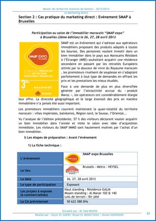 Master de recherche Sciences de Gestion - 2013/2014
Le Marketing direct
Encadré par : Dr Saïd MSASSI
Réalisé par : Hajar EL GUERI| Rajae EL MOUSTAOUI | Hanae GUENOUNI| 57
Section 2 : Cas pratique du marketing direct : Evénement SMAP à
Bruxelles
Participation au salon de l’immobilier marocain “SMAP expo”
à Bruxelles (3éme édition) le 26, 27, 28 avril 2013
SMAP est un évènement qui s’adresse aux opérateurs
immobiliers proposant des produits adaptés à toutes
les bourses. Des personnes voulant investir dans un
bien immobilier dans le pays aux Marocains Résidant
à l’Étranger (MRE) souhaitant acquérir une résidence
secondaire en passant par les retraités Européens
attirés par la douceur de vivre du Royaume marocain
, les promoteurs rivalisent de souplesse en s’adaptant
parfaitement à tout type de demandes en offrant les
prix et les prestations les mieux étudiés.
Face à une demande de plus en plus diversifiée
générée par l’attractivité accrue du « produit
Maroc », les opérateurs ont considérablement élargie
leur offre. La diversité géographique et le large éventail des prix en matière
immobilière n’a jamais été aussi important.
Les promoteurs immobiliers couvrent maintenant la quasi-totalité du territoire
marocain : villes impériales, balnéaires, Région nord, le Sousse, l’Oriental...
Vu l’analyse de l’édition précédente, 57 % des visiteurs déclarent vouloir acquérir
un bien immobilier dans l’année et visite le salon avec idée d’acquisition
immédiate. Les visiteurs du SMAP IMMO sont hautement motivés par l’achat d’un
bien immobilier.
I) Les étapes de préparation : Avant l’événement
1) La fiche technique :
L’événement
SMAP expo Bruxelles
Le lieu
Brussels - Métro - HEYSEL
La date 26, 27, 28 avril 2013
Le type de participation Exposant
Les projets à exposés
(à commercialisés)
Haut standing : Résidence GALIA
Moyen standing : Al Manar 102 & 140
Lots de terrain : Bir jdid
Le CA prévisionnel 50 622 588 DHs
 