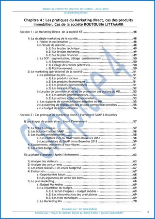 Master de recherche Sciences de Gestion - 2013/2014
Le Marketing direct
Encadré par : Dr Saïd MSASSI
Réalisé par : Hajar EL GUERI| Rajae EL MOUSTAOUI | Hanae GUENOUNI| 6
Chapitre 4 : Les pratiques du Marketing direct, cas des produits
immobilier. Cas de la société KOUTOUBIA LITTAAMIR
Section 1 : Le Marketing Direct de la société KT ...............................................48
1) La stratégie marketing de la société....................................................48
a) Vision et exclamation ............................................................48
b) L’étude de marché................................................................48
b.1) Sur le plan technique..................................................49
b.2) Sur le plan Marketing..................................................49
b.3) Sur le plan financier ...................................................49
c) La SCP : segmentation, ciblage positionnement.............................50
c.1) Segmentation ...........................................................50
c.2) Ciblage des clients potentiels ........................................50
c.3) Positionnement.........................................................50
2) Le marketing opérationnel de la société ...............................................51
a) La politique du prix...............................................................51
a.1) Les produits sociaux......................................................................51
a.2) Les produits économiques ............................................................51
a.3) Les produits promotionnels ..........................................................51
a.5) Les lots industriels ........................................................................52
b) Le plan de communication et de promotion des actions du MD............53
b.1) Les actions promotionnelles.........................................................53
b.2) Les actions communicationnelles.................................................53
c) Les supports de communication adaptées au MD.............................55
d) Le planning de réalisation des actions communicationnelles ..............55
e) Le budget de communication ...................................................56
Section 2 : Cas pratique du marketing direct : Evénement SMAP à Bruxelles
I) Les étapes de préparation : Avant l’événement ..........................................57
1) La fiche technique.........................................................................57
2) Les buts de l’action SMAP ................................................................58
3) Les études prévisionnelles................................................................58
a) Les chiffres clés du SMAP Immo Bruxelles 2012 ..............................58
b) Les prévisions du SMAP Immo Bruxelles 2013 .................................59
4) Equipements, matériels & fournitures..................................................61
5) Les coûts budgétisés ......................................................................61
II) La phase d’analyse : Après l’événement ..................................................63
1) Analyse des visiteurs ......................................................................63
2) Analyse des concurrents ..................................................................64
3) Les coûts réalisés = les coûts budgétisé ................................................67
4) Evaluation...................................................................................67
a) Opportunités futurs...............................................................68
b) Les arguments de vente des biens..............................................68
5) Le plan Marketing..........................................................................68
a) Budget Marketing .................................................................69
b) La répartition du budget.........................................................69
b.1) L’achat d’espace « budget médias » ...............................69
b.2) Les rémunérations des prestataires .................................69
b.3) Les frais techniques ...................................................69
c) Le Marketing Mix ..................................................................70
 