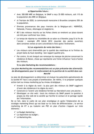 Master de recherche Sciences de Gestion - 2013/2014
Le Marketing direct
Encadré par : Dr Saïd MSASSI
Réalisé par : Hajar EL GUERI| Rajae EL MOUSTAOUI | Hanae GUENOUNI| 68
a) Opportunités futurs :
 Avec 300.000 MRE en Belgique, le SMAP a reçu 35 000 visiteurs, soit 11% de
la population des MRE en Belgique.
 A l’horizon de 2020, la communauté marocaine à Bruxelles comptera 50% de
la population.
 Diverses provenances des pays riverains de la Belgique soit : NORVÈGE,
Hollande, France, Allemagne et Angleterre.
 80 % des visiteurs inscrits sur les fiches clients se rendront sur place durant
cet été pour confirmer leur choix.
 Le temps de réponse ou retombées de ce salon va s’étendre jusqu’à la fin de
l’année : exemple JPO GALIA 2012 (journée des portes ouvertes)
dont certaines ventes se sont concrétisés 6 mois après l’événement.
b) Les arguments de vente des biens :
 Les visiteurs sont émerveillés par la qualité des matériaux et la finition du
projet Galia du haut standing : bon rapport qualité-prix.
 Par contre, ils ont évoqué une remarque du manque de piscine concernant la
résidence Al-Manar, chose qui représente une freine influence l’acte d’achat
des visiteurs.
5) Le plan Marketing des recommandations :
Les plan Marketing des recommandations est un plan préconise des alternatifs
de développements pour le renforcement de la position de la société dans son
Marché
Le plan de développement va déterminer et évaluer les potentiels opérationnels de
la société KT face à ses projets d’amélioration. De même, il va proposer quelques
action tant au niveau marketing qu’au niveau stratégique :
 Investir à la région du nord : la plus part des visiteurs du SMAP suggèrent
d’avoir des résidences à la région du nord ;
 Construire à l’avenir une résidence fermée sur Marrakech avec une piscine ;
 Développer un site web : touts les visiteurs du SMAP posent la question à
propos du Site web de la société qui facilite le contact et le partage rapide
de l’information.
De ce fait, dans le cadre de son plan stratégique et après l’élaboration de sa
stratégie marketing Direct qui est basé sur le choix de différenciation ; le service
marketing de KT a pu traduire son PSE en plan d’action s’appuie sur trois
éléments :
 Le Budget Marketing ;
 La répartition du budget ;
 Le Marketing Mix.
 