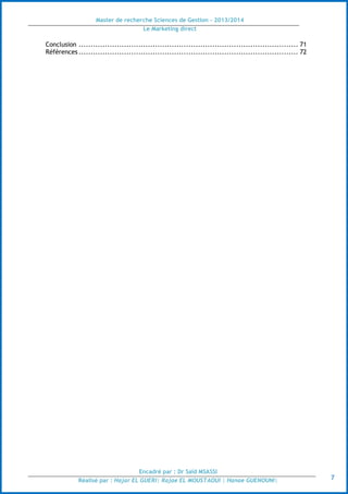 Master de recherche Sciences de Gestion - 2013/2014
Le Marketing direct
Encadré par : Dr Saïd MSASSI
Réalisé par : Hajar EL GUERI| Rajae EL MOUSTAOUI | Hanae GUENOUNI| 7
Conclusion ............................................................................................ 71
Références ............................................................................................ 72
 