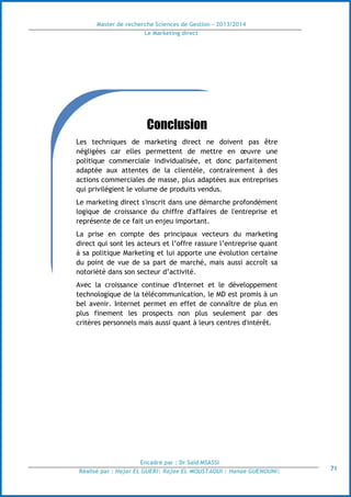 Master de recherche Sciences de Gestion - 2013/2014
Le Marketing direct
Encadré par : Dr Saïd MSASSI
Réalisé par : Hajar EL GUERI| Rajae EL MOUSTAOUI | Hanae GUENOUNI| 71
Conclusion
Les techniques de marketing direct ne doivent pas être
négligées car elles permettent de mettre en œuvre une
politique commerciale individualisée, et donc parfaitement
adaptée aux attentes de la clientèle, contrairement à des
actions commerciales de masse, plus adaptées aux entreprises
qui privilégient le volume de produits vendus.
Le marketing direct s'inscrit dans une démarche profondément
logique de croissance du chiffre d'affaires de l'entreprise et
représente de ce fait un enjeu important.
La prise en compte des principaux vecteurs du marketing
direct qui sont les acteurs et l’offre rassure l’entreprise quant
à sa politique Marketing et lui apporte une évolution certaine
du point de vue de sa part de marché, mais aussi accroît sa
notoriété dans son secteur d’activité.
Avec la croissance continue d'Internet et le développement
technologique de la télécommunication, le MD est promis à un
bel avenir. Internet permet en effet de connaître de plus en
plus finement les prospects non plus seulement par des
critères personnels mais aussi quant à leurs centres d'intérêt.
 
