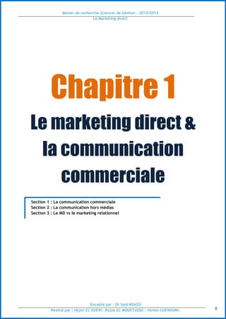 Master de recherche Sciences de Gestion - 2013/2014
Le Marketing direct
Encadré par : Dr Saïd MSASSI
Réalisé par : Hajar EL GUERI| Rajae EL MOUSTAOUI | Hanae GUENOUNI| 8
Chapitre 1
Le marketing direct &
la communication
commerciale
Section 1 : La communication commerciale
Section 2 : La communication hors médias
Section 3 : Le MD vs le marketing relationnel
 