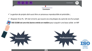 3
2
1 5
Conclusion
Conclusion
Professionnel
Professionnel
35
Personnel
ü La gestion de projets doit aussi être un processus reproductible et prévisible ;
ü Disposer d’un Ps. GP clair et écrit, qui couvre ces cinq étapes du cycle de vie d’un projet
ü L’ISO 21500 est une très bonne entrée en matière pour acquérir une base solide en MP
4
 