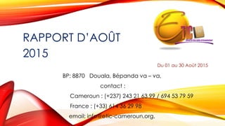 RAPPORT D’AOÛT
2015
Du 01 au 30 Août 2015
BP: 8870 Douala, Bépanda va – va,
contact :
Cameroun : (+237) 243 21 63 99 / 694 53 79 59
France : (+33) 614 36 29 98
email: info@etic-cameroun.org,
 