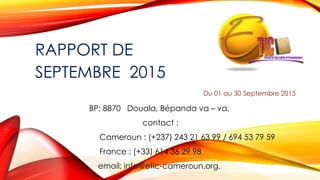 RAPPORT DE
SEPTEMBRE 2015
Du 01 au 30 Septembre 2015
BP: 8870 Douala, Bépanda va – va,
contact :
Cameroun : (+237) 243 21 63 99 / 694 53 79 59
France : (+33) 614 36 29 98
email: info@etic-cameroun.org,
 