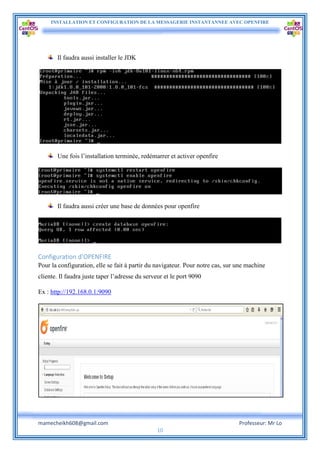 INSTALLATION ET CONFIGURATION DE LA MESSAGERIE INSTANTANNEE AVEC OPENFIRE
mamecheikh608@gmail.com Professeur: Mr Lo
10
Il faudra aussi installer le JDK
Une fois l’installation terminée, redémarrer et activer openfire
Il faudra aussi créer une base de données pour openfire
Configuration d’OPENFIRE
Pour la configuration, elle se fait à partir du navigateur. Pour notre cas, sur une machine
cliente. Il faudra juste taper l’adresse du serveur et le port 9090
Ex : http://192.168.0.1:9090
 